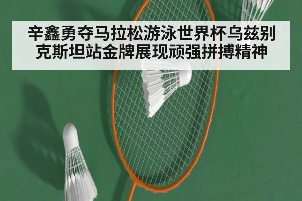 辛鑫勇夺马拉松游泳世界杯乌兹别克斯坦站金牌展现顽强拼搏精神